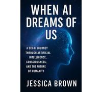 "When AI Dreams of Us: A Sci-Fi Journey Through Artificial Intelligence, Consciousness, and the Future of Humanity" By Jessica Brown