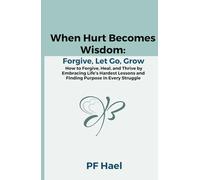 When Hurt Becomes Wisdom: Forgive, Let Go, Grow: How to Forgive, Heal, and Thrive by Embracing Life’s Hardest Lessons and Finding Purpose in Every Struggle