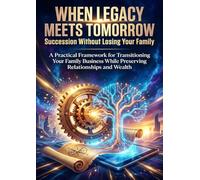 When Legacy Meets Tomorrow: Succession Without Losing Your Family: A Practical Framework for Transitioning Your Family Business While Preserving Relationships and Wealth
