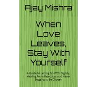When Love Leaves, Stay With Yourself: A Guide to Letting Go With Dignity, Healing From Rejection, and Never Begging to Be Chosen