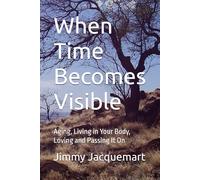 When Time Becomes Visible: Aging, Living in Your Body, Loving and Passing It On