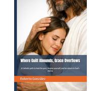 Where Guilt Abounds, Grace Overflows: A Catholic path to heal the past, forgive yourself, and be reborn in God's mercy