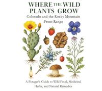 Where the Wild Plants Grow: Colorado and the Rocky Mountain Front Range: A Forager’s Guide to Wild Food, Medicinal Herbs, and Natural Remedies