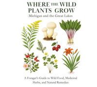 Where the Wild Plants Grow: Michigan and the Great Lakes: A Forager’s Guide to Wild Food, Medicinal Herbs, and Natural Remedies