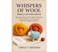 Whispers of Wool: Needle Felting Basics: Beginner's Guide to Tools, Wool, Techniques, Creative Projects, and Turning Your Craft into a Hobby or Business