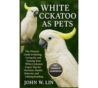 WHITE COCKATOO AS PETS: The Ultimate Guide to Raising, Caring for, and Training Your White Cockatoo: Expert Tips for Nutrition, Health, Behavior, and Lifelong Bonding.