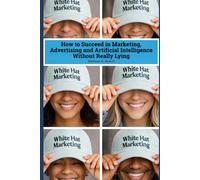 White Hat Marketing: How to Succeed in Marketing, Advertising and Artificial Intelligence (AI) Without Really Lying