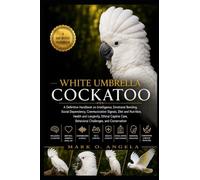 WHITE UMBRELLA COCKATOO: A Definitive Handbook on Intelligence, Emotional Bonding, Social Dependency, Communication Signals, Diet and Nutrition, ... Care, Behavioral Challenges, and Conservation