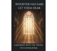 Whoever Has Ears, Let Them Hear: A Journey Into the Truth of Catholicism