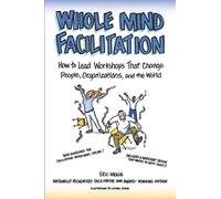 Whole Mind Facilitation: How to Lead Workshops That Change People, Organizations, and the World