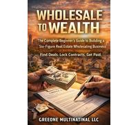 Wholesale to Wealth: The Complete Beginner’s Guide to Building a Six-Figure Real Estate Wholesaling Business