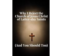 Why I Reject the Church of Jesus Christ of Latter-day Saints: (And You Should Too)