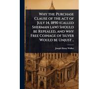 Why the Purchase Clause of the act of July 14, 1890 (called Sherman law) Should be Repealed, and why Free Coinage of Silver Would be Unjust ..