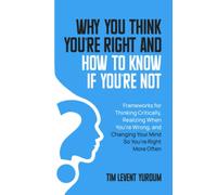 Why You Think You’re Right and How to Know If You’re Not: Frameworks for Thinking Critically, Realizing When You’re Wrong, and Changing Your Mind so You’re Right More Often