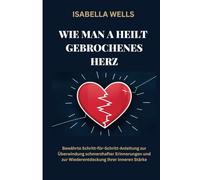 Wie man a heilt Gebrochenes Herz: Bewährte Schritt-für-Schritt-Anleitung zur Überwindung schmerzhafter Erinnerungen und zur Wiederentdeckung Ihrer inneren Stärke