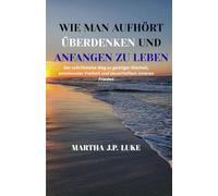 WIE MAN AUFHÖRT ÜBERDENKEN UND ANFANGEN ZU LEBEN: Der schrittweise Weg zu geistiger Klarheit, emotionaler Freiheit und dauerhaftem inneren Frieden