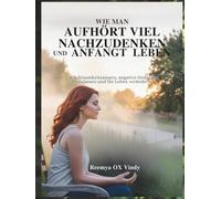 WIE MAN AUFHÖRT VIEL NACHZUDENKEN UND ANFANGT LEBEN: Ein Achtsamkeitsansatz, negative Gedanken loszulassen und Ihr Leben verändern.