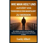 WIE MAN HEILT UND AUFHÖRT VON TOXISCHEN ELTERN MANIPULIERT ZU WERDEN: Ein Leitfaden, um sich von der Kontrolle zu befreien, Ihr inneres Kind zu heilen und Frieden zu finden