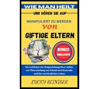 WIE MAN HEILT UND HÖREN SIE AUF, MANIPULIERT ZU WERDEN VON GIFTIGE ELTERN: Ein Leitfaden zur Neugestaltung Ihrer selbst, zur Überwindung von Schuld und Kontrolle und für ein friedliches Leben