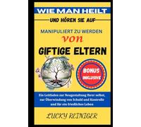WIE MAN HEILT UND HÖREN SIE AUF, MANIPULIERT ZU WERDEN VON GIFTIGE ELTERN: Ein Leitfaden zur Neugestaltung Ihrer selbst, zur Überwindung von Schuld und Kontrolle und für ein friedliches Leben