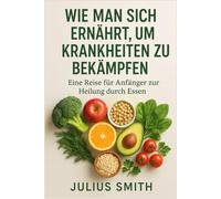 WIE MAN SICH ERNÄHRT, UM KRANKHEITEN ZU BEKÄMPFEN: Eine Reise für Anfänger zur Heilung durch Essen