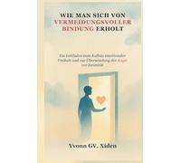 WIE MAN SICH VON VERMEIDUNGSVOLLER BINDUNG ERHOLT: Ein Leitfaden zum Aufbau emotionaler Freiheit und zur Überwindung der Angst vor Intimität