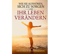 Wie Sie aufhören, sich zu sorgen und Ihr Leben verändern di Friedrich Zimmermann