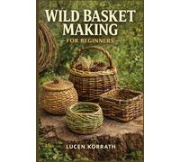 WILD BASKET MAKING FOR BEGINNERS: Learn How to Forage, Prepare, and Weave Baskets Using Willow, Vines, Bark, Roots, Pine Needles, and Wild Grasses for Simple and Creative Projects