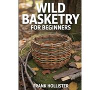 WILD BASKETRY FOR BEGINNERS: Step-by-Step Guide to Foraging, Processing, and Weaving Baskets from Wild Materials like Vines, Bark, and Roots for Sustainable and Decorative Primitive Crafts