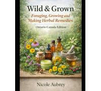 Wild & Grown: Foraging, Growing and Making Herbal Remedies: Ontario Canada Edition