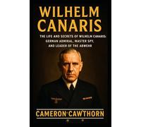 WILHELM CANARIS: The Life and Secrets of Wilhelm Canaris: German Admiral, Master Spy, and Leader of the Abwehr