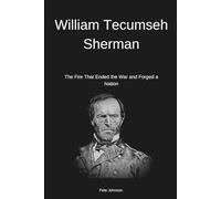 William Tecumseh Sherman: The Fire That Ended the War and Forged a Nation