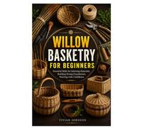 WILLOW BASKETRY FOR BEGINNERS: Essential Skills for Selecting Materials, Building Strong Foundations, Weaving with Confidence