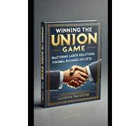 Winning the Union Game: Mastering Labor Relations for Small Business Success: A Step-by-Step Guide to Managing Union Employees and Labor Negotiations