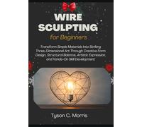 WIRE SCULPTING FOR BEGINNERS: Transform Simple Materials into Striking Three-Dimensional Art through Creative Form Design, Structural Balance, Artistic Expression, and Hands-On Skill Development