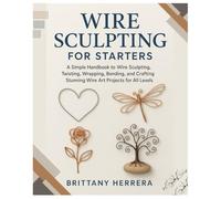 Wire Sculpting for Starters: A Simple Handbook to Wire Sculpting, Twisting, Wrapping, Bending, and Crafting Stunning Wire Art Projects for All Levels