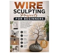 Wire Sculpting Projects for Beginners: Everything You Need to Know About Wire Sculpting, from Choosing the Right Wire, Instructions, Bending, Shaping, Wrapping, and 15 Modern Wire Art Projects