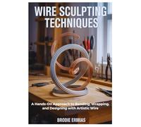 WIRE SCULPTING TECHNIQUES: A Hands-On Approach to Bending, Wrapping, and Designing with Artistic Wire