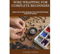 WIRE WRAPPING FOR COMPLETE BEGINNERS: Master The Art Wire Wrapping: Tools, Materials And Easy Projects For Starters