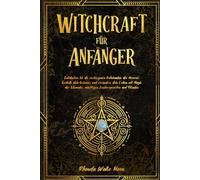 Witchcraft für Anfänger: Entdecken Sie die verborgenen Geheimnisse der Hexerei. Erstelle dein Grimoire und verändere dein Leben mit Magie der Elemente, mächtigen Zaubersprüchen und Ritualen