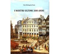 Witting Da Prato,Vit - I nostri ultimi 300 anni. Esperienze di guerra, sogni e a