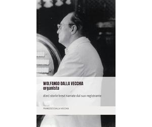 WOLFANGO DALLA VECCHIA organista: dieci storie brevi narrate dal suo registrante