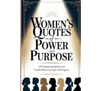Women’s Quotes of Power and Purpose: 120 Inspiring Quotes on Leadership, Courage, and Legacy