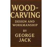 Wood-Carving: Design and Workmanship: George Jack’s Classic Guide to Traditional Craftsmanship and Artistic Design