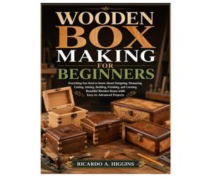 Wooden Box Making for Beginners: Everything You Need to Know About Designing, Measuring, Cutting, Joining, Building, Finishing, and Creating Beautiful Wooden Boxes with Easy-to-Advanced Projects