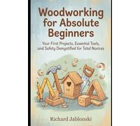 Woodworking for Absolute Beginners: Your First Projects, Essential Tools, and Safety Demystified for Total Novices
