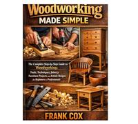 Woodworking Made Simple: A Complete Step-by-Step Guide to Woodworking; Tools, Techniques, Joinery, Furniture Projects, and Artistic Designs for Beginners to Professionals
