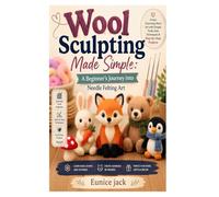 Wool Sculpting Made Simple: A Beginner’s Journey into Needle Felting Art: Learn Essential Tools, Basic Shapes, 3D Techniques, and Easy Projects to Create Beautiful Handmade Wool Figures