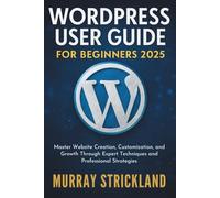 WordPress User Guide For Beginners 2025: Master Website Creation, Customization, and Growth Through Expert Techniques and Professional Strategies