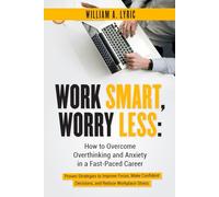 Work Smart, Worry Less: The Ultimate Guide with Proven Strategies to Stop Overthinking, Overcome Anxiety, and Thrive in Your Fast-Paced Career